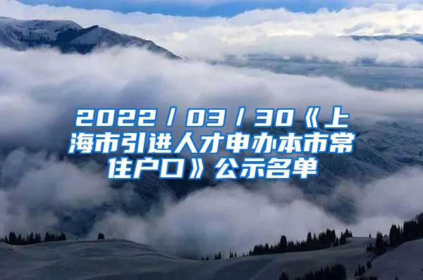 2022／03／30《上海市引进人才申办本市常住户口》公示名单