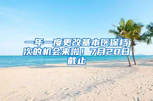 一年一度更改基本医保档次的机会来啦！7月20日截止