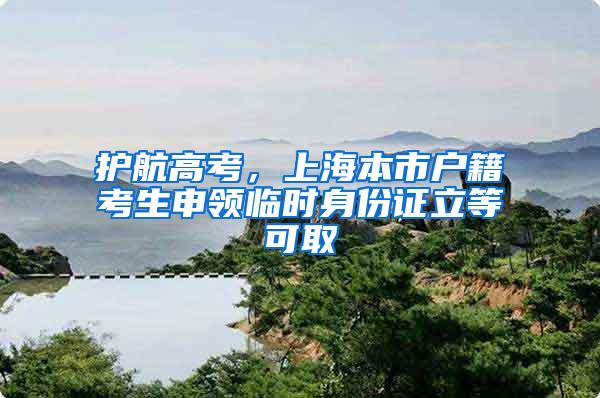 护航高考，上海本市户籍考生申领临时身份证立等可取