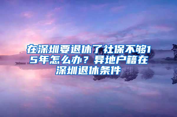 在深圳要退休了社保不够15年怎么办？异地户籍在深圳退休条件