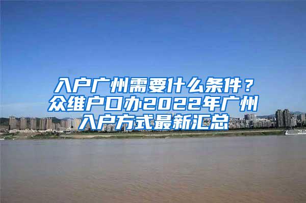 入户广州需要什么条件？众维户口办2022年广州入户方式最新汇总