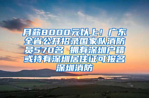 月薪8000元以上！广东全省公开招录国家队消防员570名 拥有深圳户籍或持有深圳居住证可报名深圳消防