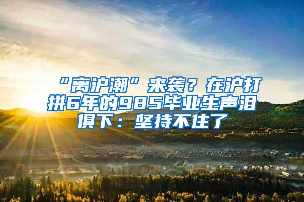 “离沪潮”来袭？在沪打拼6年的985毕业生声泪俱下：坚持不住了