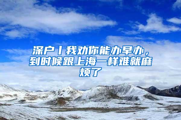 深户丨我劝你能办早办，到时候跟上海一样难就麻烦了