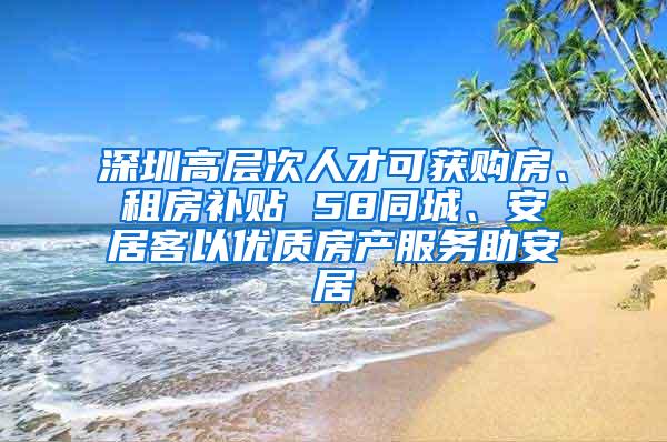 深圳高层次人才可获购房、租房补贴 58同城、安居客以优质房产服务助安居