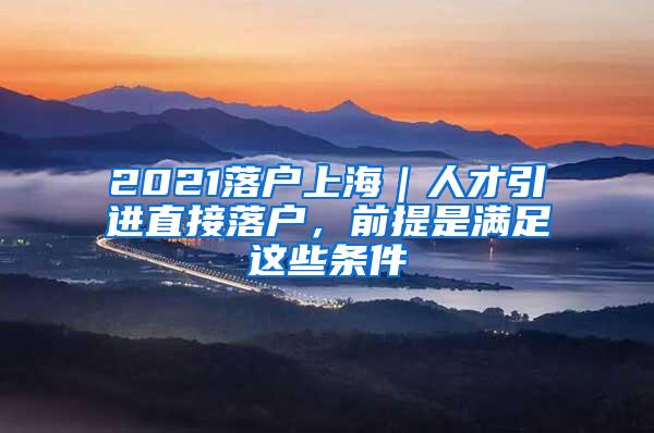 2021落户上海｜人才引进直接落户，前提是满足这些条件