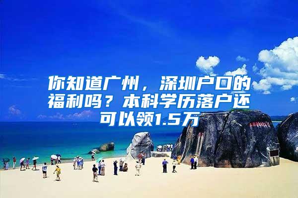 你知道广州，深圳户口的福利吗？本科学历落户还可以领1.5万