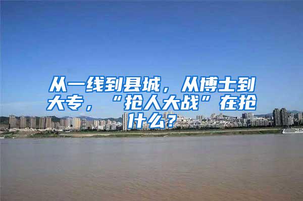 从一线到县城，从博士到大专，“抢人大战”在抢什么？