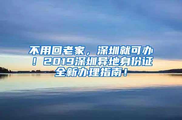 不用回老家，深圳就可办！2019深圳异地身份证全新办理指南！