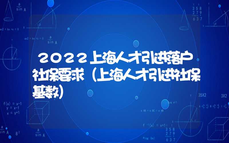 2022上海人才引进落户社保要求（上海人才引进社保基数）