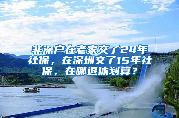 非深户在老家交了24年社保，在深圳交了15年社保，在哪退休划算？