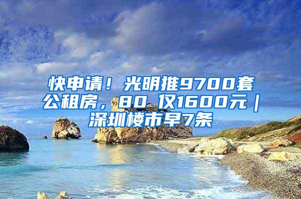 快申请！光明推9700套公租房，80㎡仅1600元｜深圳楼市早7条