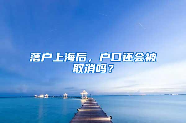 落户上海后，户口还会被取消吗？