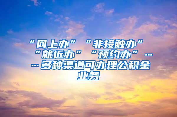 “网上办”“非接触办”“就近办”“预约办”……多种渠道可办理公积金业务