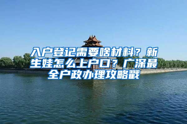 入户登记需要啥材料？新生娃怎么上户口？广深最全户政办理攻略戳