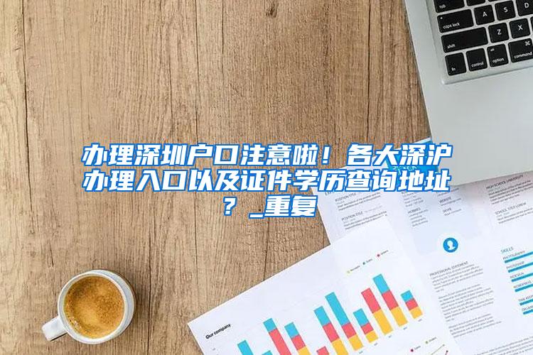 办理深圳户口注意啦！各大深沪办理入口以及证件学历查询地址？_重复