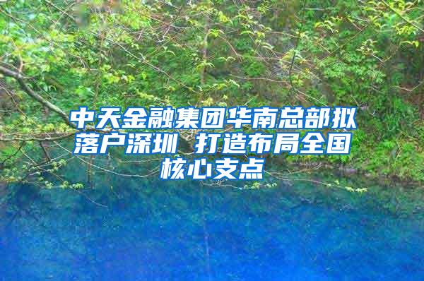 中天金融集团华南总部拟落户深圳 打造布局全国核心支点