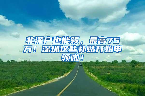 非深户也能领，最高75万！深圳这些补贴开始申领啦！