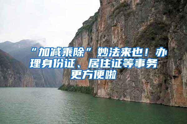 “加减乘除”妙法来也！办理身份证、居住证等事务更方便啦