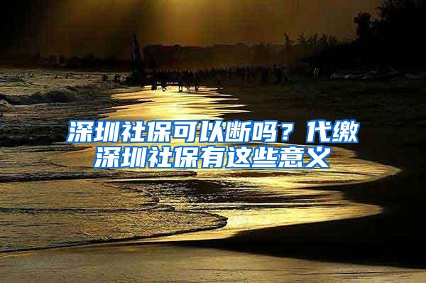 深圳社保可以断吗？代缴深圳社保有这些意义