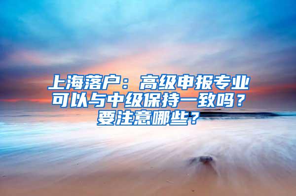 上海落户：高级申报专业可以与中级保持一致吗？要注意哪些？