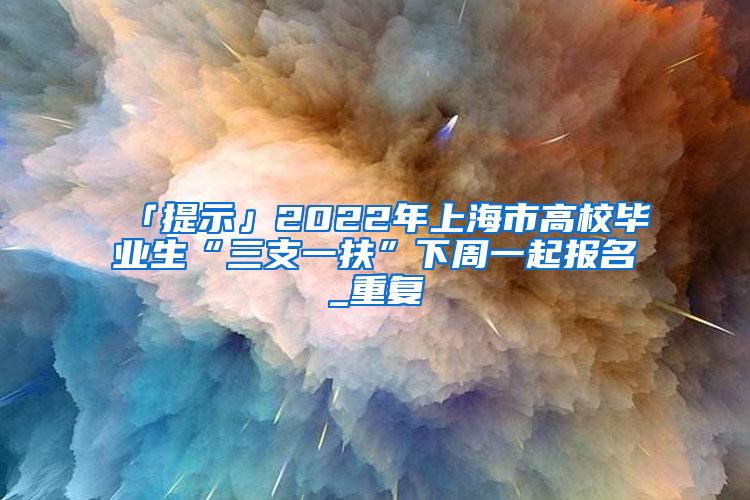 「提示」2022年上海市高校毕业生“三支一扶”下周一起报名_重复