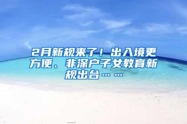 2月新规来了！出入境更方便、非深户子女教育新规出台……