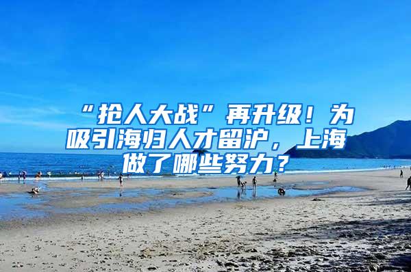 “抢人大战”再升级！为吸引海归人才留沪，上海做了哪些努力？