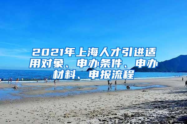 2021年上海人才引进适用对象、申办条件、申办材料、申报流程