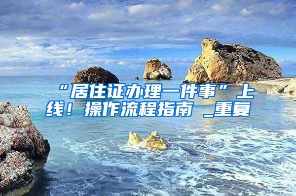 “居住证办理一件事”上线！操作流程指南→_重复