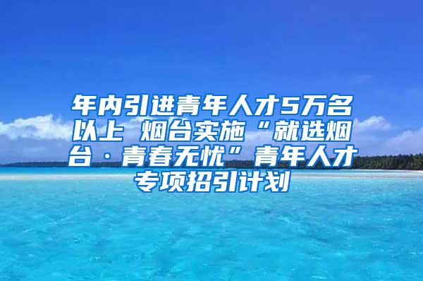 年内引进青年人才5万名以上 烟台实施“就选烟台·青春无忧”青年人才专项招引计划