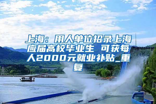 上海：用人单位招录上海应届高校毕业生 可获每人2000元就业补贴_重复