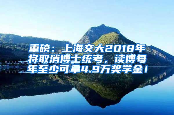 重磅：上海交大2018年将取消博士统考，读博每年至少可拿4.9万奖学金！