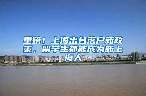 重磅！上海出台落户新政策，留学生都能成为新上海人