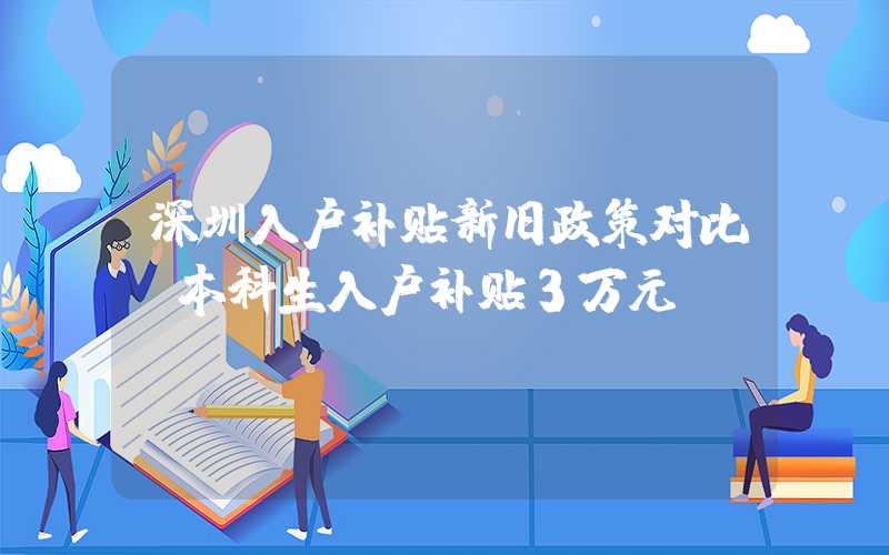 深圳入户补贴新旧政策对比，本科生入户补贴3万元
