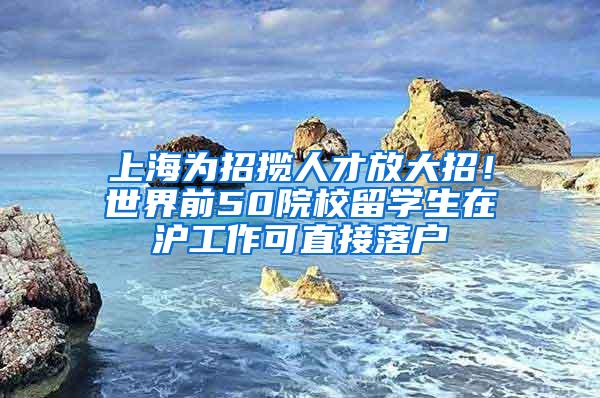 上海为招揽人才放大招！世界前50院校留学生在沪工作可直接落户