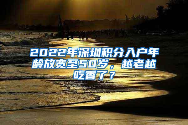 2022年深圳积分入户年龄放宽至50岁，越老越吃香了？