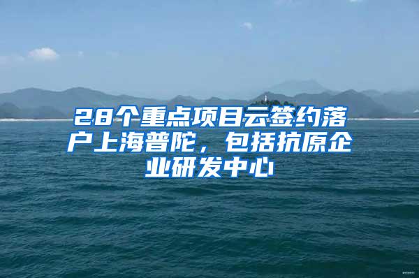 28个重点项目云签约落户上海普陀，包括抗原企业研发中心