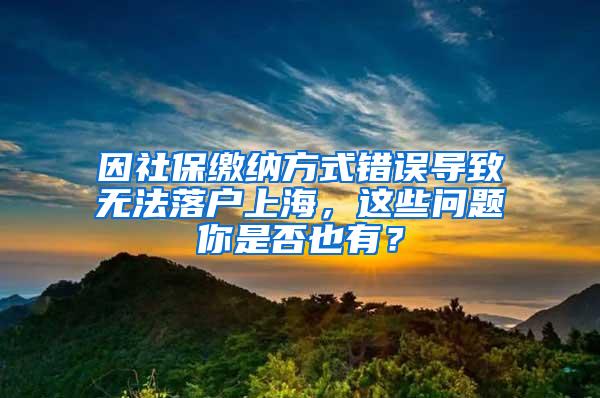 因社保缴纳方式错误导致无法落户上海，这些问题你是否也有？