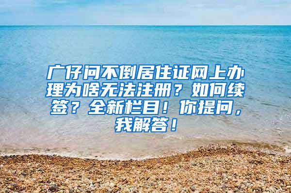 广仔问不倒居住证网上办理为啥无法注册？如何续签？全新栏目！你提问，我解答！