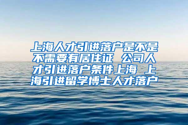上海人才引进落户是不是不需要有居住证 公司人才引进落户条件上海 上海引进留学博士人才落户