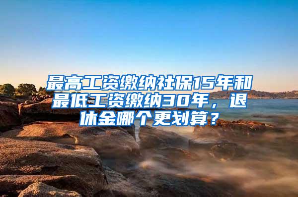 最高工资缴纳社保15年和最低工资缴纳30年，退休金哪个更划算？