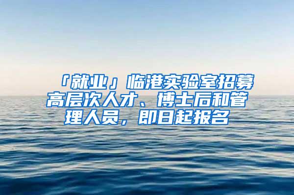 「就业」临港实验室招募高层次人才、博士后和管理人员，即日起报名