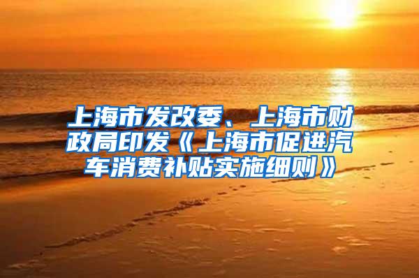 上海市发改委、上海市财政局印发《上海市促进汽车消费补贴实施细则》