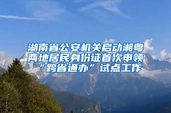 湖南省公安机关启动湘粤两地居民身份证首次申领“跨省通办”试点工作