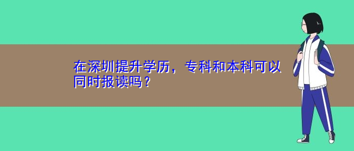 在深圳提升学历，专科和本科可以同时报读吗？