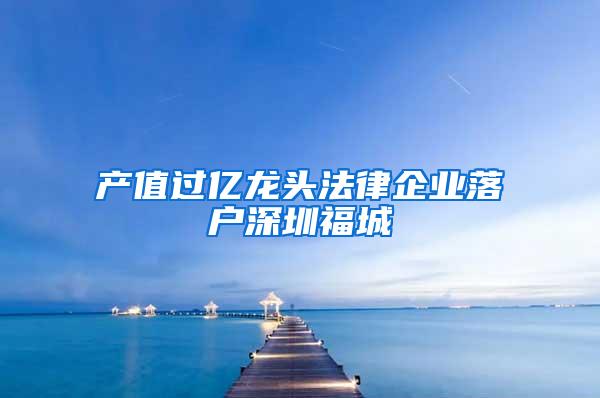 产值过亿龙头法律企业落户深圳福城