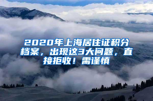 2020年上海居住证积分档案，出现这3大问题，直接拒收！需谨慎