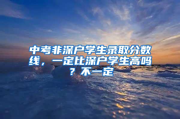 中考非深户学生录取分数线，一定比深户学生高吗？不一定