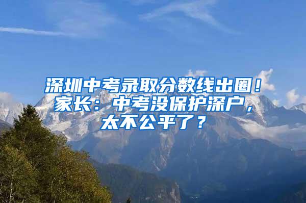 深圳中考录取分数线出圈！家长：中考没保护深户，太不公平了？